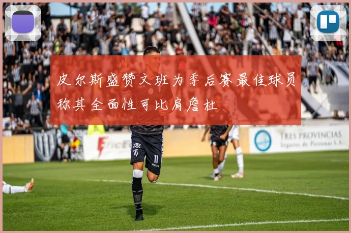 皮尔斯盛赞文班为季后赛最佳球员称其全面性可比肩詹杜
