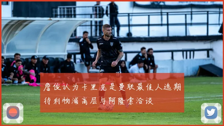 詹俊认为卡里克是曼联最佳人选期待利物浦高层与阿隆索洽谈