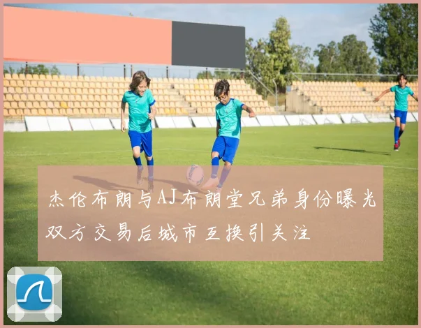 杰伦布朗与AJ布朗堂兄弟身份曝光双方交易后城市互换引关注