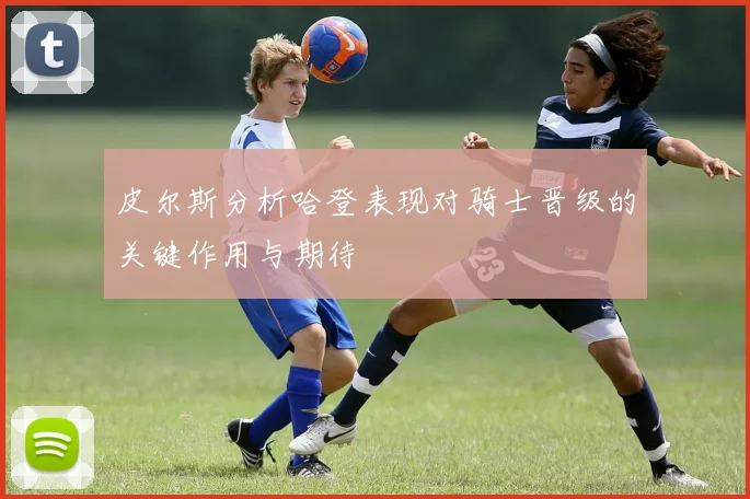 皮尔斯分析哈登表现对骑士晋级的关键作用与期待