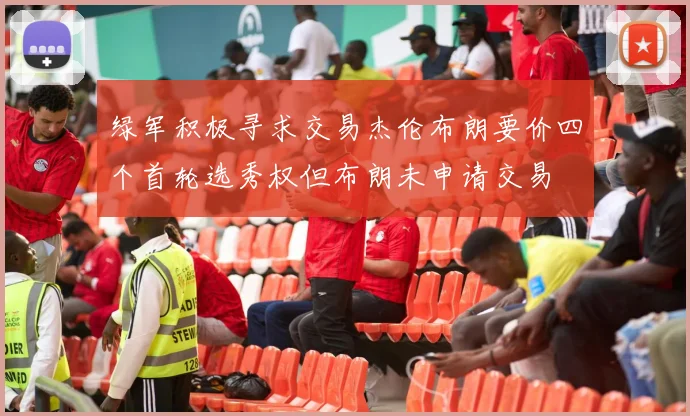 绿军积极寻求交易杰伦布朗要价四个首轮选秀权但布朗未申请交易