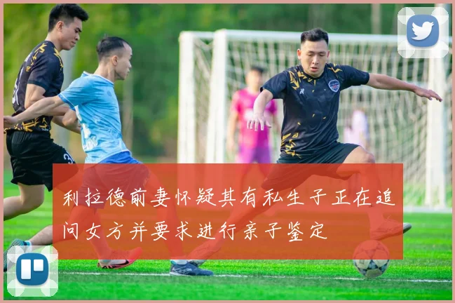 利拉德前妻怀疑其有私生子正在追问女方并要求进行亲子鉴定