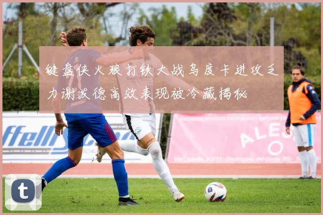 键盘侠火狼打铁大战乌度卡进攻乏力谢泼德高效表现被冷藏揭秘
