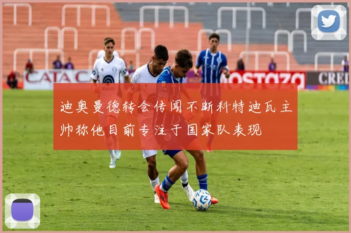 迪奥曼德转会传闻不断科特迪瓦主帅称他目前专注于国家队表现