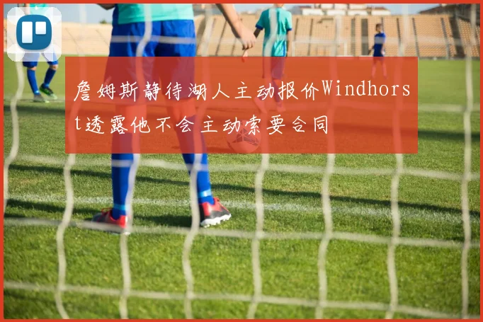 詹姆斯静待湖人主动报价Windhorst透露他不会主动索要合同